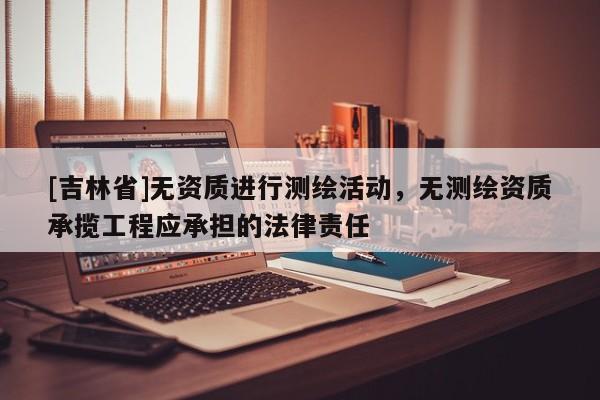 [吉林省]無資質進行測繪活動，無測繪資質承攬工程應承擔的法律責任