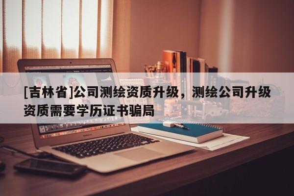 [吉林省]公司測(cè)繪資質(zhì)升級(jí)，測(cè)繪公司升級(jí)資質(zhì)需要學(xué)歷證書騙局