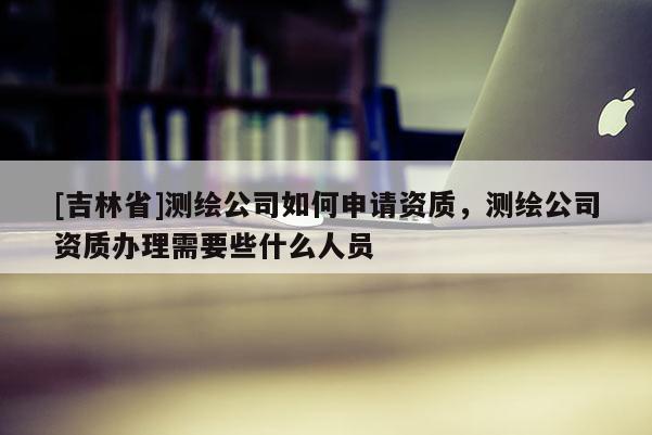 [吉林省]測繪公司如何申請資質(zhì)，測繪公司資質(zhì)辦理需要些什么人員