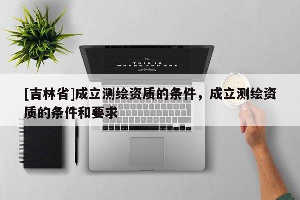 [吉林省]成立測繪資質的條件，成立測繪資質的條件和要求