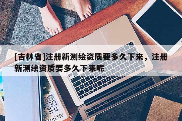 [吉林省]注冊新測繪資質要多久下來，注冊新測繪資質要多久下來呢