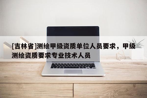 [吉林省]測繪甲級資質單位人員要求，甲級測繪資質要求專業技術人員