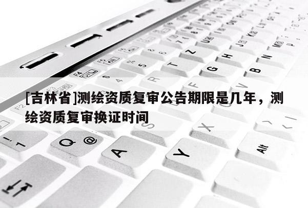 [吉林省]測繪資質(zhì)復(fù)審公告期限是幾年，測繪資質(zhì)復(fù)審換證時間