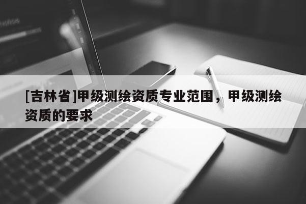 [吉林省]甲級測繪資質專業范圍，甲級測繪資質的要求