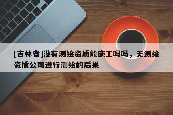 [吉林省]沒有測繪資質能施工嗎嗎，無測繪資質公司進行測繪的后果