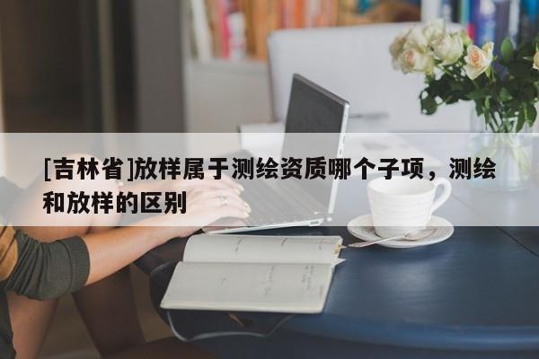 [吉林省]放樣屬于測(cè)繪資質(zhì)哪個(gè)子項(xiàng)，測(cè)繪和放樣的區(qū)別