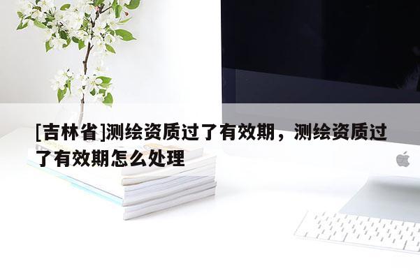[吉林省]測(cè)繪資質(zhì)過(guò)了有效期，測(cè)繪資質(zhì)過(guò)了有效期怎么處理