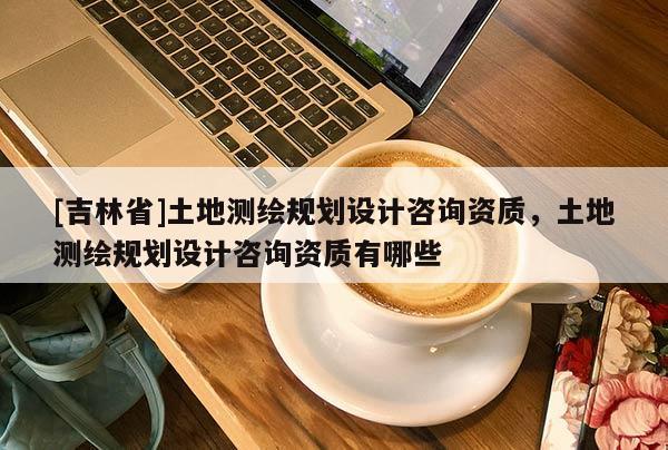 [吉林省]土地測繪規劃設計咨詢資質，土地測繪規劃設計咨詢資質有哪些