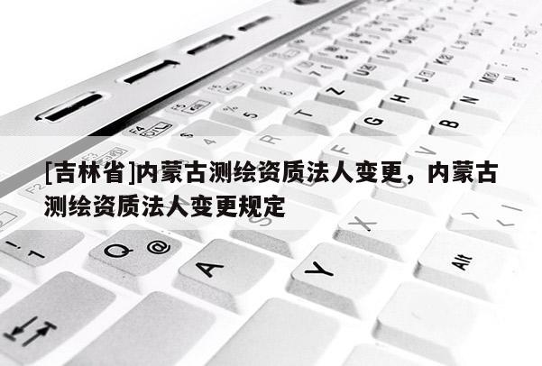 [吉林省]內蒙古測繪資質法人變更，內蒙古測繪資質法人變更規定