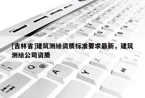 [吉林省]建筑測繪資質標準要求最新，建筑測繪公司資質