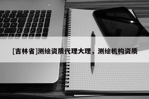 [吉林省]測繪資質代理大理，測繪機構資質
