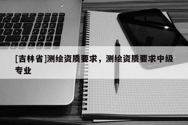 [吉林省]測繪資質(zhì)要求，測繪資質(zhì)要求中級專業(yè)