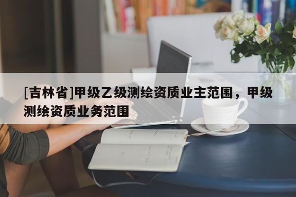 [吉林省]甲級(jí)乙級(jí)測(cè)繪資質(zhì)業(yè)主范圍，甲級(jí)測(cè)繪資質(zhì)業(yè)務(wù)范圍