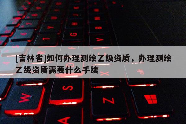 [吉林省]如何辦理測(cè)繪乙級(jí)資質(zhì)，辦理測(cè)繪乙級(jí)資質(zhì)需要什么手續(xù)