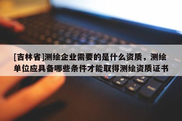 [吉林省]測繪企業需要的是什么資質，測繪單位應具備哪些條件才能取得測繪資質證書