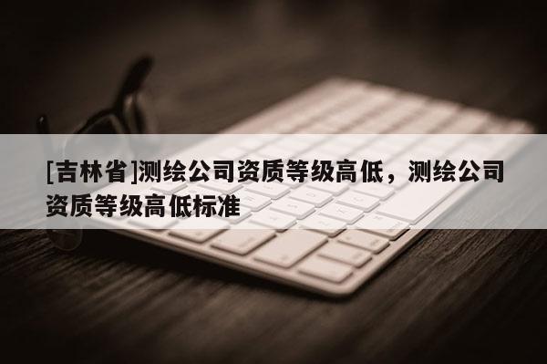 [吉林省]測繪公司資質等級高低，測繪公司資質等級高低標準