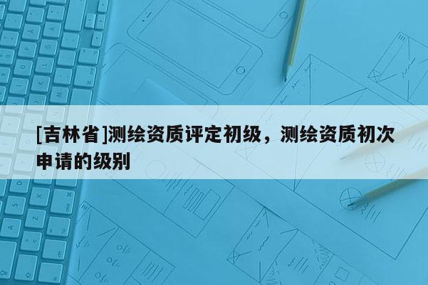 [吉林省]測繪資質評定初級，測繪資質初次申請的級別
