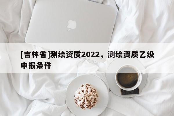 [吉林省]測繪資質2022，測繪資質乙級申報條件