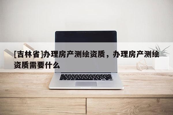 [吉林省]辦理房產(chǎn)測(cè)繪資質(zhì)，辦理房產(chǎn)測(cè)繪資質(zhì)需要什么