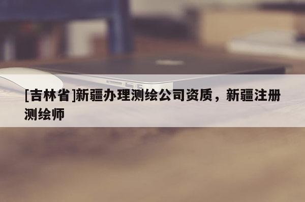[吉林省]新疆辦理測繪公司資質，新疆注冊測繪師