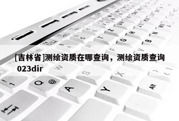 [吉林省]測繪資質(zhì)在哪查詢，測繪資質(zhì)查詢 023dir