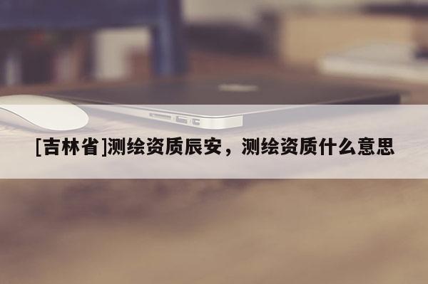 [吉林省]測繪資質辰安，測繪資質什么意思