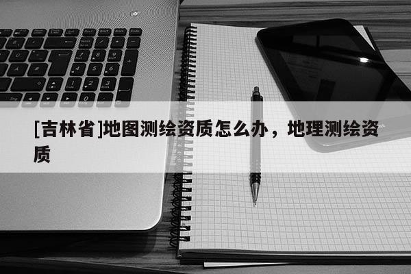 [吉林省]地圖測(cè)繪資質(zhì)怎么辦，地理測(cè)繪資質(zhì)