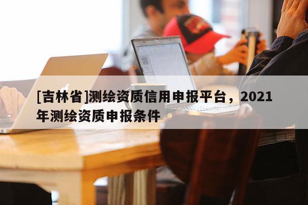 [吉林省]測繪資質信用申報平臺，2021年測繪資質申報條件