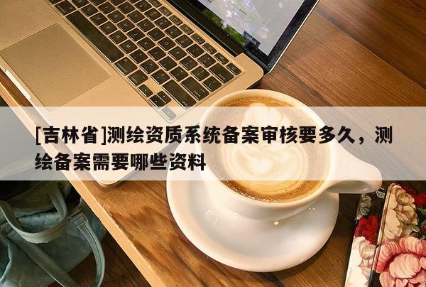 [吉林省]測繪資質系統備案審核要多久，測繪備案需要哪些資料