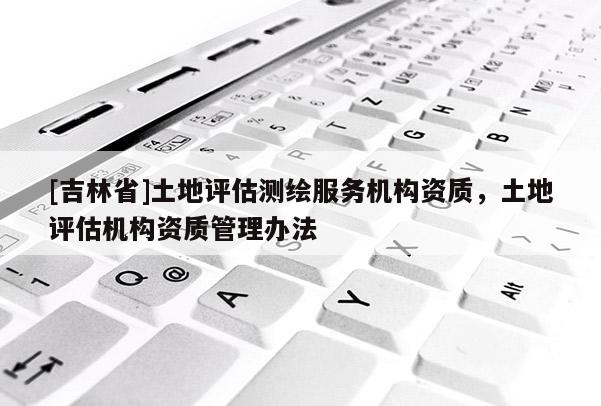 [吉林省]土地評(píng)估測(cè)繪服務(wù)機(jī)構(gòu)資質(zhì)，土地評(píng)估機(jī)構(gòu)資質(zhì)管理辦法