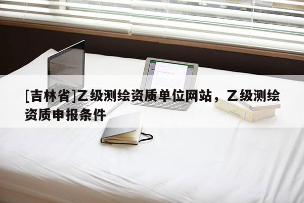 [吉林省]乙級測繪資質單位網站，乙級測繪資質申報條件