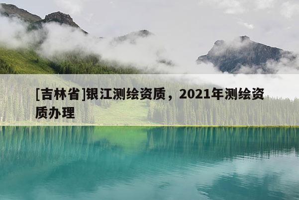 [吉林省]銀江測繪資質，2021年測繪資質辦理