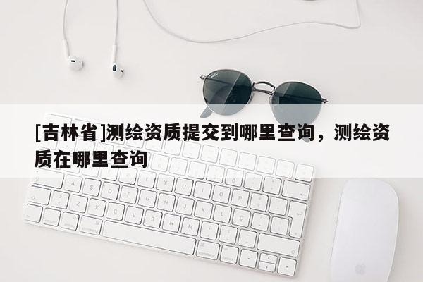 [吉林省]測繪資質提交到哪里查詢，測繪資質在哪里查詢