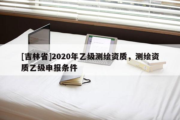 [吉林省]2020年乙級測繪資質，測繪資質乙級申報條件
