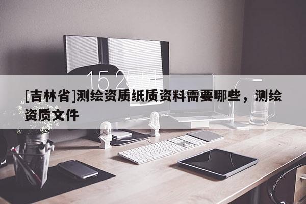 [吉林省]測繪資質紙質資料需要哪些，測繪資質文件