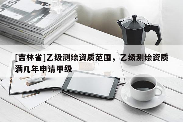 [吉林省]乙級測繪資質范圍，乙級測繪資質滿幾年申請甲級