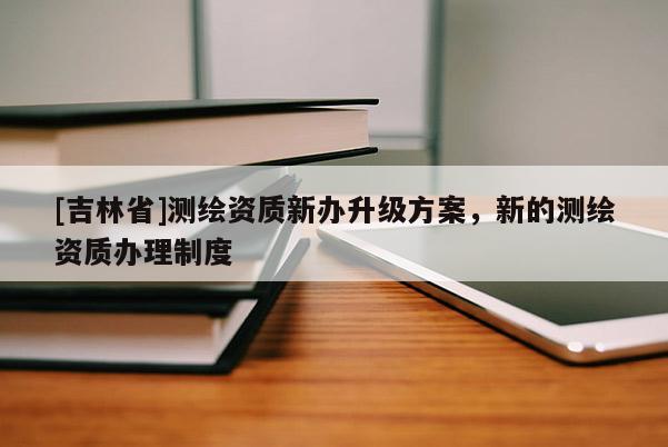 [吉林省]測繪資質新辦升級方案，新的測繪資質辦理制度