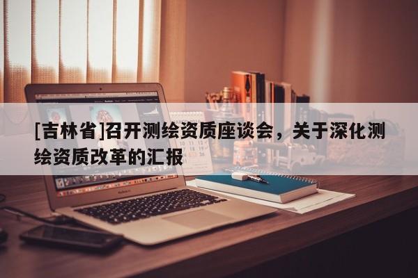[吉林省]召開測繪資質座談會，關于深化測繪資質改革的匯報