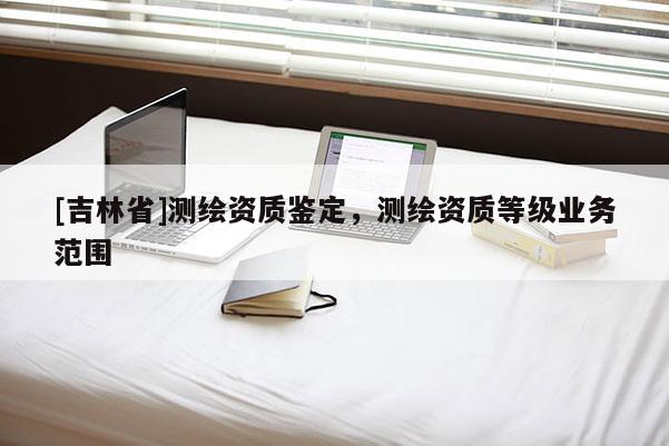 [吉林省]測繪資質(zhì)鑒定，測繪資質(zhì)等級(jí)業(yè)務(wù)范圍