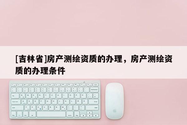 [吉林省]房產測繪資質的辦理，房產測繪資質的辦理條件