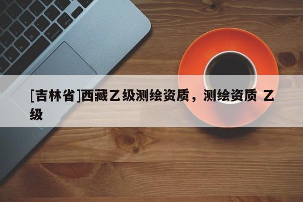 [吉林省]西藏乙級測繪資質，測繪資質 乙級