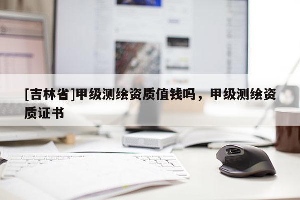 [吉林省]甲級測繪資質(zhì)值錢嗎，甲級測繪資質(zhì)證書