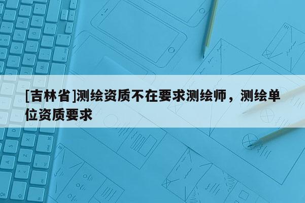 [吉林省]測繪資質不在要求測繪師，測繪單位資質要求