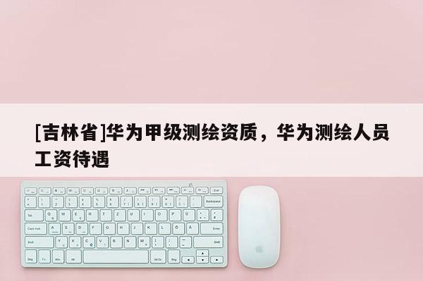 [吉林省]華為甲級測繪資質，華為測繪人員工資待遇