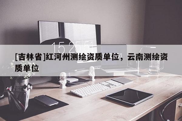 [吉林省]紅河州測繪資質(zhì)單位，云南測繪資質(zhì)單位