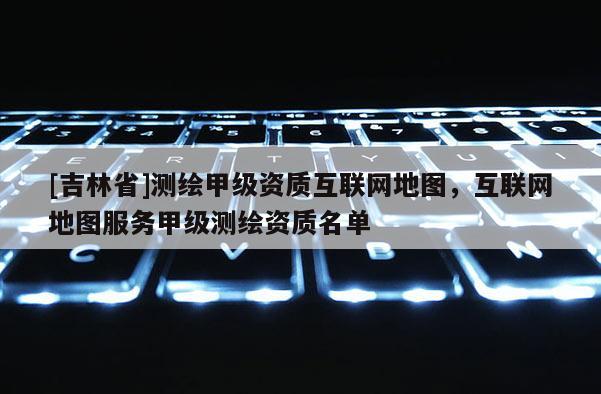 [吉林省]測繪甲級資質(zhì)互聯(lián)網(wǎng)地圖，互聯(lián)網(wǎng)地圖服務(wù)甲級測繪資質(zhì)名單
