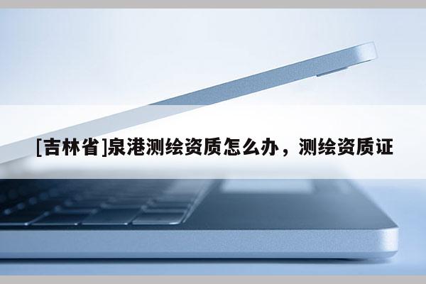 [吉林省]泉港測繪資質(zhì)怎么辦，測繪資質(zhì)證