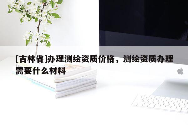 [吉林省]辦理測(cè)繪資質(zhì)價(jià)格，測(cè)繪資質(zhì)辦理需要什么材料