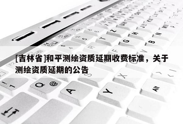 [吉林省]和平測繪資質延期收費標準，關于測繪資質延期的公告