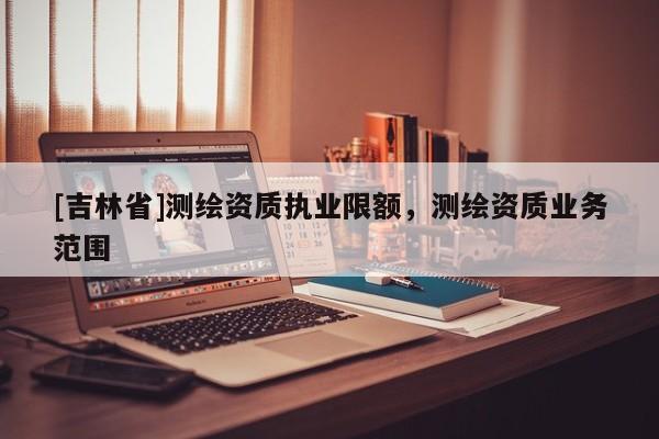 [吉林省]測繪資質執業限額，測繪資質業務范圍